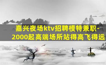 嘉兴夜场ktv招聘模特兼职-2000起高端场所站得高飞得远